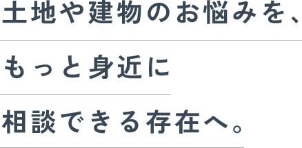 土地や建物のお悩みを、もっと身近に相談できる存在へ。